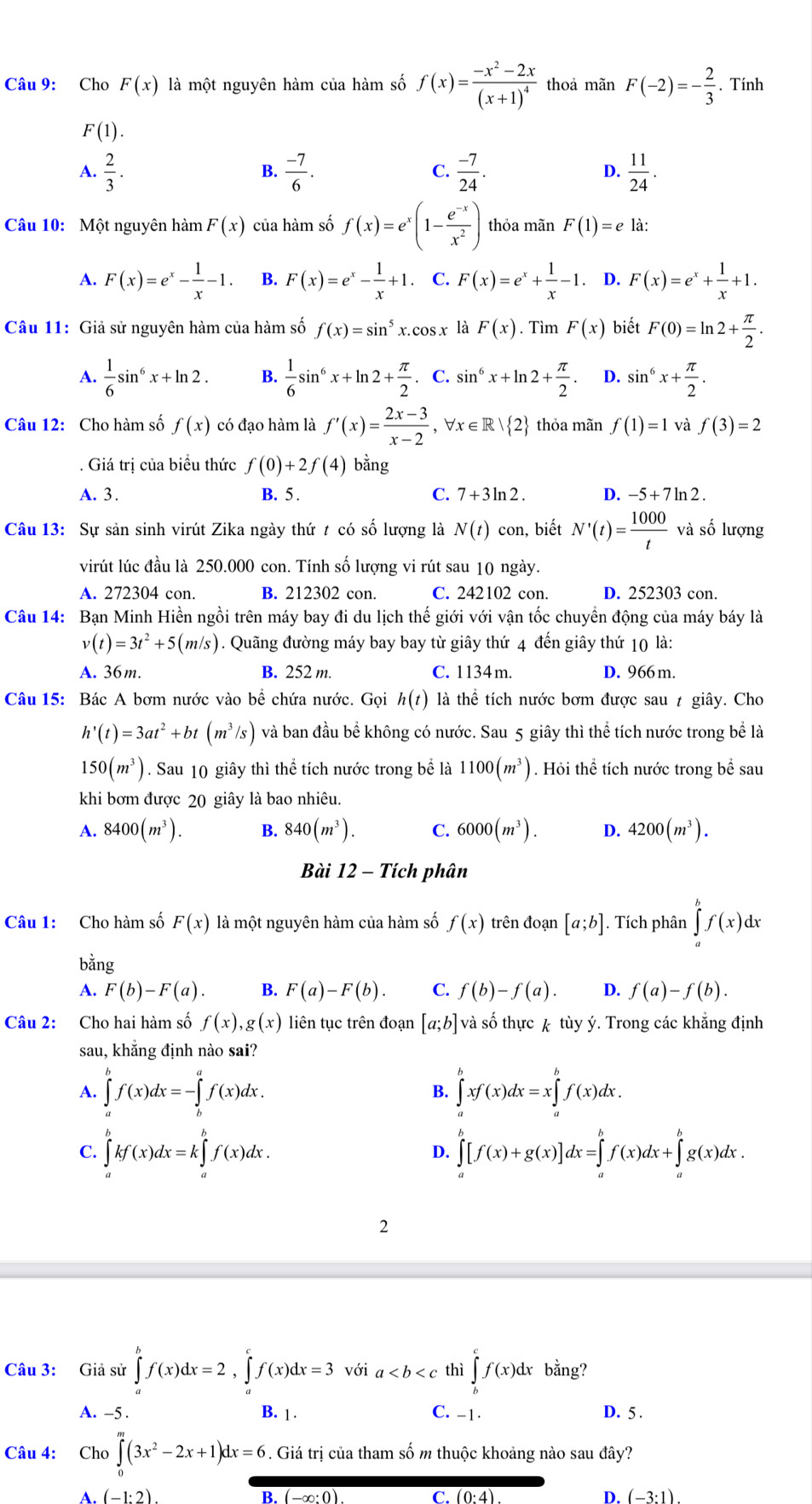 Cho F(x) là một nguyên hàm của hàm số f(x)=frac -x^2-2x(x+1)^4 thoả mãn F(-2)=- 2/3 . Tính
F(1).
A.  2/3 .  (-7)/6 .  (-7)/24 . D.  11/24 .
B.
C.
Câu 10: Một nguyên hàm F(x) của hàm số f(x)=e^x(1- (e^(-x))/x^2 ) thỏa mãn F(1)=e là:
A. F(x)=e^x- 1/x -1. B. F(x)=e^x- 1/x +1. C. F(x)=e^x+ 1/x -1. D. F(x)=e^x+ 1/x +1.
Câu 11: Giả sử nguyên hàm của hàm số f(x)=sin^5x.cos x là F(x). Tìm F(x) biết F(0)=ln 2+ π /2 .
A.  1/6 sin^6x+ln 2. B.  1/6 sin^6x+ln 2+ π /2 . C. sin^6x+ln 2+ π /2 . D. sin^6x+ π /2 .
Câu 12: Cho hàm số f(x) có đạo hàm là f'(x)= (2x-3)/x-2  , ∀x ∈ R 2 thỏa mãn f(1)=1 và f(3)=2. Giá trị của biểu thức f(0)+2f(4) bằng
A. 3. B. 5 . C. 7+3ln 2. D. -5+7ln 2.
Câu 13: Sự sản sinh virút Zika ngày thứ t có số lượng là N(t) con, biết N'(t)= 1000/t  và số lượng
virút lúc đầu là 250.000 con. Tính số lượng vi rút sau 10 ngày.
A. 272304 con. B. 212302 con. C. 242102 con. D. 252303 con.
Câu 14: Bạn Minh Hiền ngồi trên máy bay đi du lịch thế giới với vận tốc chuyền động của máy báy là
v(t)=3t^2+5(m/s) 1. Quãng đường máy bay bay từ giây thứ 4 đến giây thứ 10 là:
A. 36m. B. 252 m. C. 1134m. D. 966 m.
Câu 15: Bác A bơm nước vào bể chứa nước. Gọi h(t) là thể tích nước bơm được sau 7 giây. Cho
h'(t)=3at^2+bt(m^3/s) và ban đầu bể không có nước. Sau 5 giây thì thể tích nước trong bể là
150(m^3). Sau 10 giây thì thể tích nước trong bể là 1100(m^3). Hỏi thể tích nước trong bể sau
khi bơm được 20 giây là bao nhiêu.
A. 8400(m^3). B. 840(m^3). C. 6000(m^3). D. 4200(m^3).
Bài 12 - Tích phân
Câu 1: Cho hàm số F(x) là một nguyên hàm của hàm số f(x) trên đoạn [a;b]. Tích phân ∈tlimits _a^(bf(x)dx
bằng
A. F(b)-F(a). B. F(a)-F(b). C. f(b)-f(a). D. f(a)-f(b).
Câu 2: Cho hai hàm số f(x),g(x) liên tục trên đoạn [a;b] và số thực k tùy ý. Trong các khẳng định
sau, khắng định nào sai?
A. ∈tlimits _a^bf(x)dx=-∈tlimits _b^af(x)dx. ∈tlimits _a^bxf(x)dx=x∈tlimits _a^bf(x)dx.
B.
C. ∈tlimits _a^bkf(x)dx=k∈tlimits _a^bf(x)dx. ∈tlimits _a^b[f(x)+g(x)]dx=∈tlimits _a^bf(x)dx+∈tlimits _a^bg(x)dx.
D.
2
Câu 3: Giả sử ∈tlimits _a^bf(x)dx=2,∈tlimits _a^cf(x)dx=3 v ia thì ∈tlimits _b^cf(x)dx bằng?
A. -5 . B. 1 . C. -1· D. 5 .
Câu 4:  Cho ∈tlimits _0^m(3x^2)-2x+1)dx=6. Giá trị của tham số m thuộc khoảng nào sau đây?
A (-1:2)
B. (-∈fty C. (0· 4) D. (-3:1)