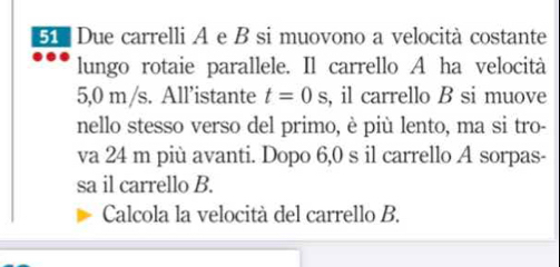 Due carrelli A e B si muovono a velocità costante 
lungo rotaie parallele. Il carrello A ha velocità
5,0 m/s. All’istante t=0s , il carrello B si muove 
nello stesso verso del primo, è più lento, ma si tro- 
va 24 m più avanti. Dopo 6,0 s il carrello A sorpas- 
sa il carrello B. 
Calcola la velocità del carrello B.