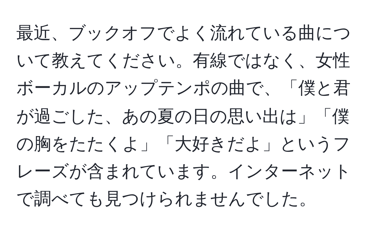 最近、ブックオフでよく流れている曲について教えてください。有線ではなく、女性ボーカルのアップテンポの曲で、「僕と君が過ごした、あの夏の日の思い出は」「僕の胸をたたくよ」「大好きだよ」というフレーズが含まれています。インターネットで調べても見つけられませんでした。