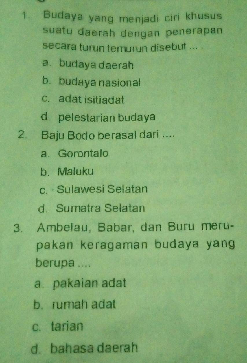 Budaya yang menjadi ciri khusus
suatu daerah dengan penerapan
secara turun temurun disebut ... .
a. budaya daerah
b. budaya nasional
c. adat isitiadat
d. pelestarian budaya
2. Baju Bodo berasal dari ....
a. Gorontalo
b.Maluku
c. Sulawesi Selatan
d. Sumatra Selatan
3. Ambelau, Babar, dan Buru meru-
pakan keragaman budaya yang
berupa ....
a. pakaian adat
b. rumah adat
c. tarian
d. bahasa daerah