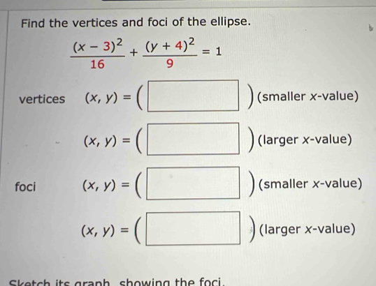 Find the vertices and foci of the ellipse.
frac (x-3)^216+frac (y+4)^29=1
vertices (x,y)=(□^^circ  (smaller x -value)
(x,y)=(□ (larger x -value) 
| 
foci (x,y)=(□°  (smaller x-value)
(x,y)=(□^ (larger x -value) 
Sketch its graph showing the foci