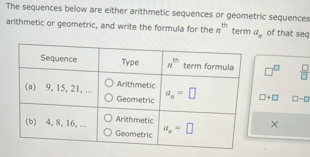 The sequences below are either arithmetic sequences or geometric sequences
arithmetic or geometric, and write the formula for the n^(th) term a_n of that seq
□^(□)  □ /□  
□ +□ □ -□
×