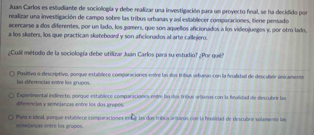 Juan Carlos es estudiante de sociología y debe realizar una investigación para un proyecto final, se ha decidido por
realizar una investigación de campo sobre las tribus urbanas y así establecer comparaciones, tiene pensado
acercarse a dos diferentes, por un lado, los gámers, que son aquellos afcionados a los videojuegos y, por otro lado,
a los skaters, los que practican skateboard y son afıcionados al arte callejero.
¿Cuál método de la sociología debe utilizar Juan Carlos para su estudio? ¿Por qué?
Positivo o descriptivo, porque establece comparaciones entre las dos tribus urbanas con la finalidad de descubrir únicamente
las diferencias entre los grupos.
Experimental indirecto, porque establece comparaciones entre las dos tribus urbanas con la fnalidad de descubrir las
diferencias y semejanzas entre los dos grupos.
Puro e ideal, porque establece comparaciones enué las dos tribus urbanas con la finalidad de descubrir solamente las
semejanzas entre los grupos.