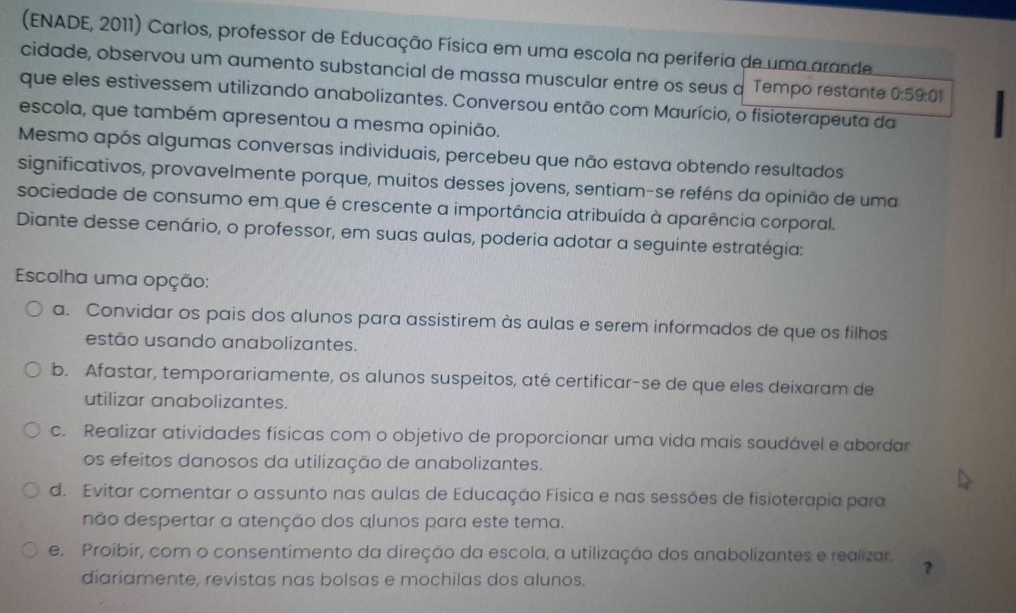 (ENADE, 2011) Carlos, professor de Educação Física em uma escola na periferia de uma arande
cidade, observou um aumento substancial de massa muscular entre os seus a Tempo restante 0:59:01
que eles estivessem utilizando anabolizantes. Conversou então com Maurício, o fisioterapeuta da
escola, que também apresentou a mesma opinião.
Mesmo após algumas conversas individuais, percebeu que não estava obtendo resultados
significativos, provavelmente porque, muitos desses jovens, sentiam-se reféns da opinião de uma
sociedade de consumo em que é crescente a importância atribuída à aparência corporal.
Diante desse cenário, o professor, em suas aulas, poderia adotar a seguinte estratégia:
Escolha uma opção:
a. Convidar os pais dos alunos para assistirem às aulas e serem informados de que os filhos
estão usando anabolizantes.
b. Afastar, temporariamente, os alunos suspeitos, até certificar-se de que eles deixaram de
utilizar anabolizantes.
c. Realizar atividades físicas com o objetivo de proporcionar uma vida mais saudável e abordar
os efeitos danosos da utilização de anabolizantes.
d. Evitar comentar o assunto nas aulas de Educação Física e nas sessões de fisioterapia para
não despertar a atenção dos alunos para este tema.
e. Proibír, com o consentimento da direção da escola, a utilização dos anabolizantes e realizar.
?
diariamente, revistas nas bolsas e mochilas dos alunos.