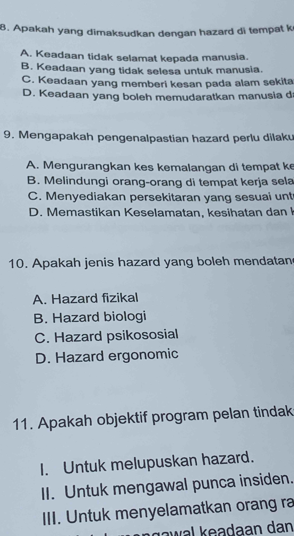 Apakah yang dimaksudkan dengan hazard di tempat k
A. Keadaan tidak selamat kepada manusia.
B. Keadaan yang tidak selesa untuk manusia.
C. Keadaan yang memberi kesan pada alam sekita
D. Keadaan yang boleh memudaratkan manusia d
9. Mengapakah pengenalpastian hazard perlu dilaku
A. Mengurangkan kes kemalangan di tempat ke
B. Melindungi orang-orang di tempat kerja sela
C. Menyediakan persekitaran yang sesuai unt
D. Memastikan Keselamatan, kesihatan dan k
10. Apakah jenis hazard yang boleh mendatan
A. Hazard fizikal
B. Hazard biologi
C. Hazard psikososial
D. Hazard ergonomic
11. Apakah objektif program pelan tindak
I. Untuk melupuskan hazard.
II. Untuk mengawal punca insiden.
III. Untuk menyelamatkan orang ra
gawal keadaan dan