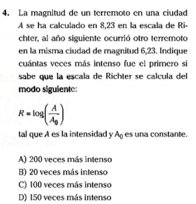 La magnitud de un terremoto en una ciudad
A se ha calculado en 8,23 en la escala de Ri-
chter, al año siguiente ocurrió otro terremoto
en la misma ciudad de magnitud 6,23. Indique
cuántas veces más intenso fue el primero si
sabe que la escala de Richter se calcula del
modo siguiente:
R=log (frac AA_0)
tal que A es la intensidad y A_0 es una constante.
A) 200 veces más intenso
B) 20 veces más intenso
C) 100 veces más intenso
D) 150 veces más intenso