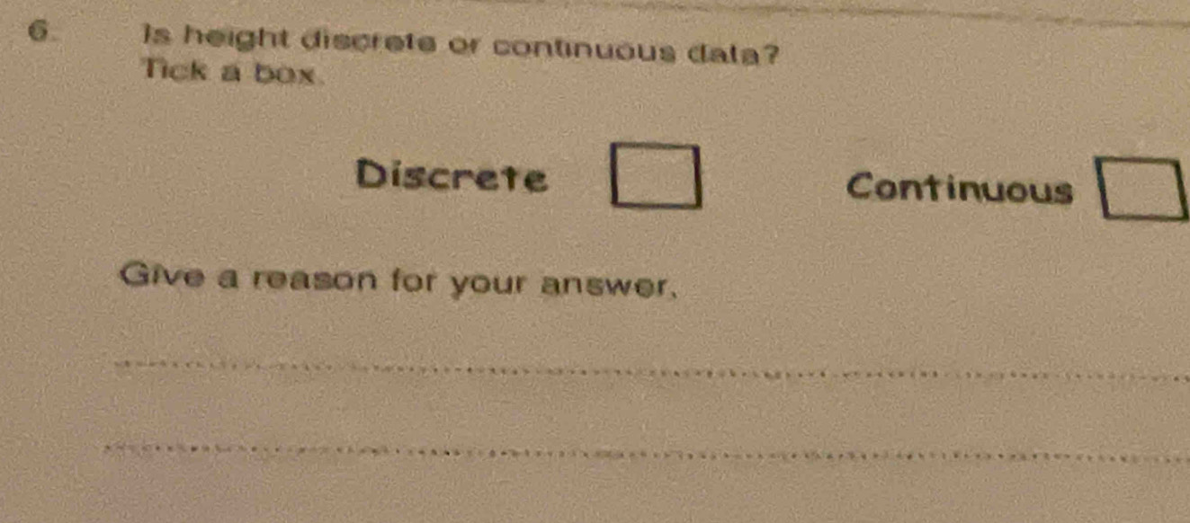 Is height discrete or continuous data? 
Tick a box. 
Discrete Continuous □ 
Give a reason for your answer. 
_ 
_