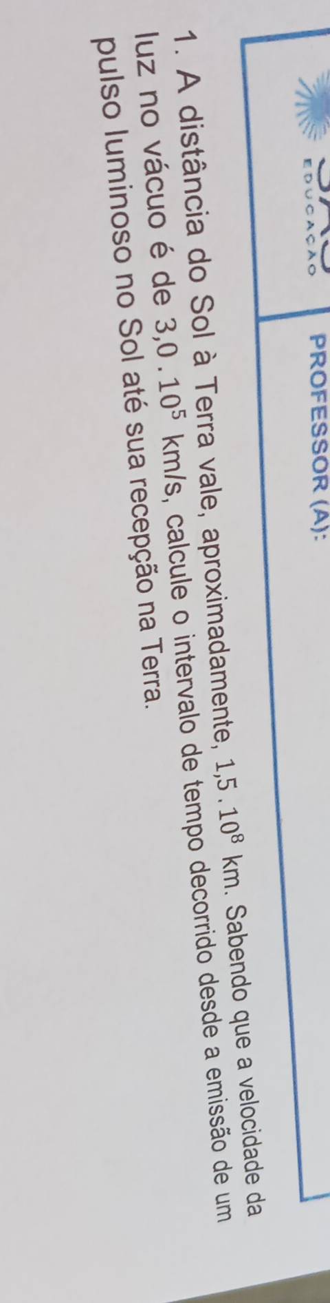 ∪ C A Ç A C PROFESSOR (A): 
1. A distância do Sol à Terra vale, aproximadamente, 1,5.10^8km. Sabendo que a velocidade da 
luz no vácuo é de 3, 0.10^5km/s s, calcule o intervalo de tempo decorrido desde a emissão de um 
pulso luminoso no Sol até sua recepção na Terra.