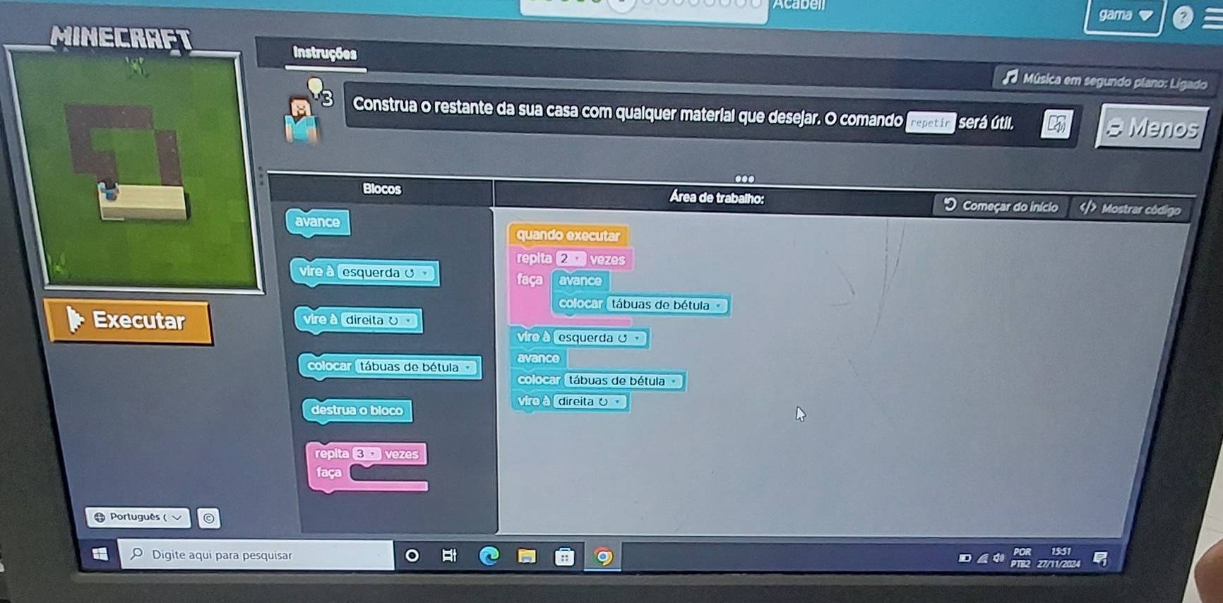 caben 
gama 
MINECRAP 
Instruções Música em segundo plano: Ligado 
Construa o restante da sua casa com quaiquer material que desejar. O comando repetír será útil. 
# Menos 
. 
Blocos Área de trabalho: Começar do início Mostrar código 
avance 
quando executar 
repita vezes 
vin esquerda O 
faça avance 
colocar tábuas de bétula 
Executar direita ʊ 
vire à 
vira à esquerdaʊ 
colocar (tábuas de bétula avance 
colocar (tábuas de bétula 
vire à direita 0 
destrua o bloco 
repita vezes 
faça 
Português ( 
Digite aqui para pesquisar 15:51