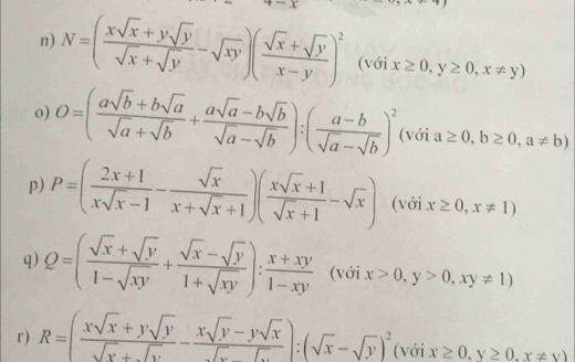 N=( (xsqrt(x)+ysqrt(y))/sqrt(x)+sqrt(y) -sqrt(xy))( (sqrt(x)+sqrt(y))/x-y )^2 (với x≥ 0,y≥ 0,x!= y)
o) O=( (asqrt(b)+bsqrt(a))/sqrt(a)+sqrt(b) + (asqrt(a)-bsqrt(b))/sqrt(a)-sqrt(b) ):( (a-b)/sqrt(a)-sqrt(b) )^2 (với a≥ 0,b≥ 0,a!= b)
p) P=( (2x+1)/xsqrt(x)-1 - sqrt(x)/x+sqrt(x)+1 )( (xsqrt(x)+1)/sqrt(x)+1 -sqrt(x)) (với x≥ 0,x!= 1)
q) Q=( (sqrt(x)+sqrt(y))/1-sqrt(xy) + (sqrt(x)-sqrt(y))/1+sqrt(xy) ): (x+xy)/1-xy  (với x>0,y>0,xy!= 1)
r) R=( (xsqrt(x)+ysqrt(y))/sqrt(x)+sqrt(y) - (xsqrt(y)-ysqrt(x))/sqrt(x) ):(sqrt(x)-sqrt(y))^2 (với x≥ 0,y≥ 0,x!= y)