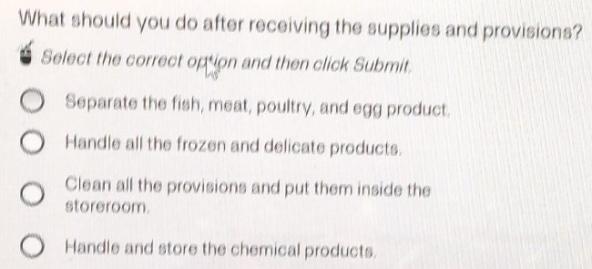 What should you do after receiving the supplies and provisions?
Select the correct option and then click Submit.
Separate the fish, meat, poultry, and egg product.
Handle all the frozen and delicate products.
Clean all the provisions and put them inside the
storeroom.
Handle and store the chemical products.