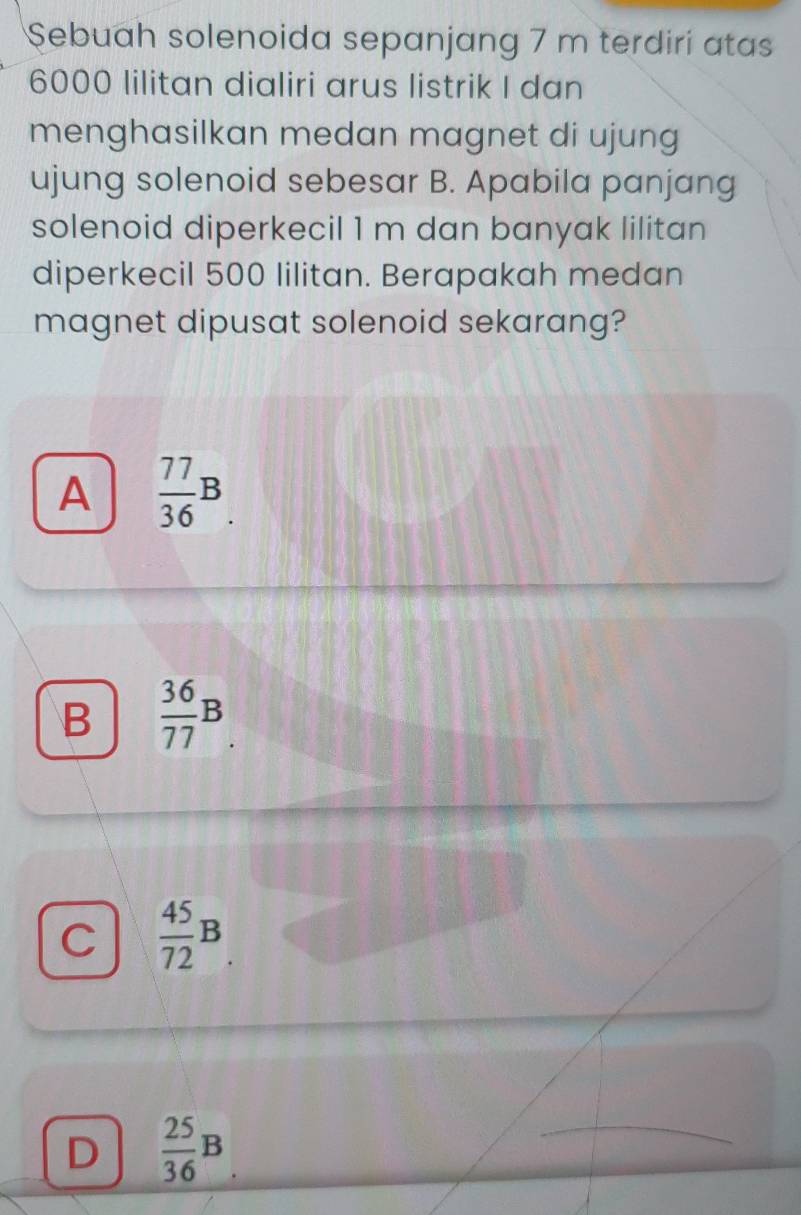 Sebuah solenoida sepanjang 7 m terdiri atas
6000 lilitan dialiri arus listrik I dan
menghasilkan medan magnet di ujung
ujung solenoid sebesar B. Apabila panjang
solenoid diperkecil 1 m dan banyak lilitan
diperkecil 500 lilitan. Berapakah medan
magnet dipusat solenoid sekarang?
A  77/36 B.
B  36/77 B
C  45/72 B.
D  25/36 B