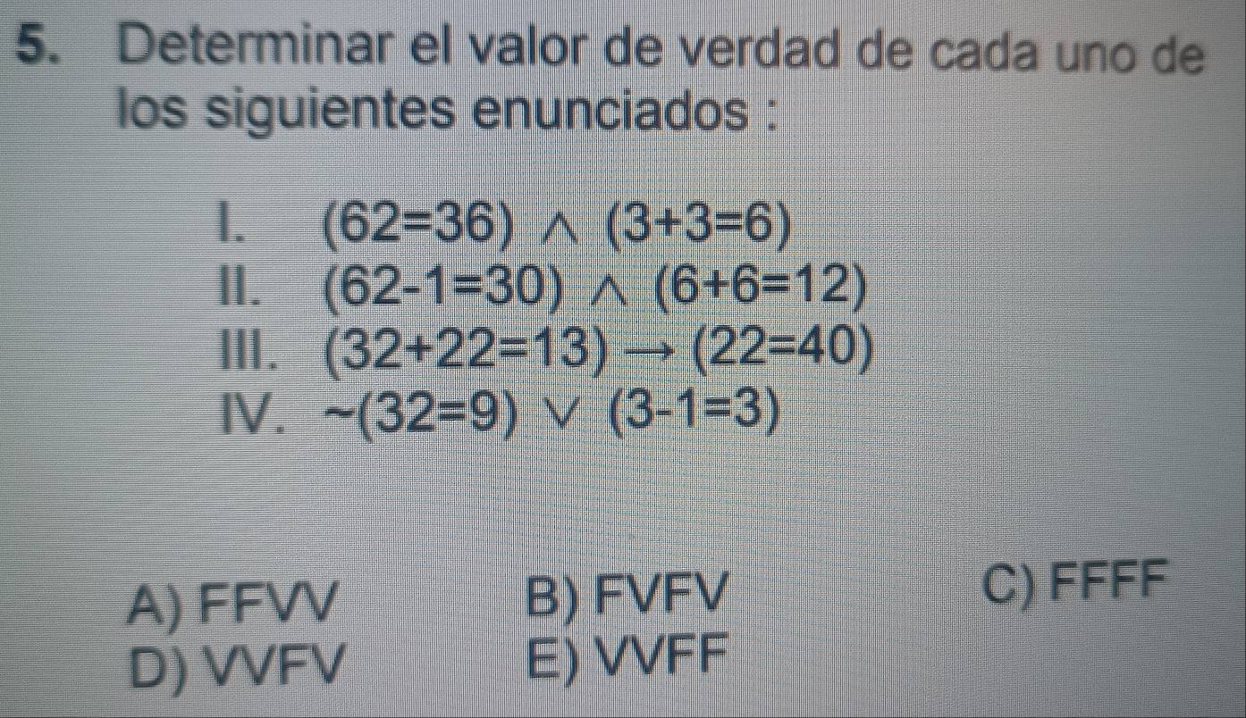 Determinar el valor de verdad de cada uno de
los siguientes enunciados :
I. (62=36)wedge (3+3=6)
1. (62-1=30)wedge (6+6=12)
Ⅲ. (32+22=13)to (22=40)
IV. sim (32=9) V (3-1=3)
A) FFVV B) FVFV
C) FFFF
D) VVFV E) VVFF