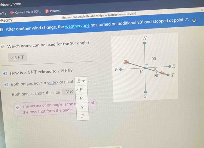 shboard/home
n Toy Convert JPG to PDF. Pinterest
Ready Understand Angle Relationships — Instruction — Level G
After another wind change, the weathervane has turned an additional 20° and stopped at point T.
Which name can be used for the 20° angle?
∠ EVT
● How is ∠ EVT related to ∠ NVE ?
◆ Both angles have a vertex at point E
Both angles share the side VE E
v
The vertex of an angle is the e t of
the rays that form the angle. N
T