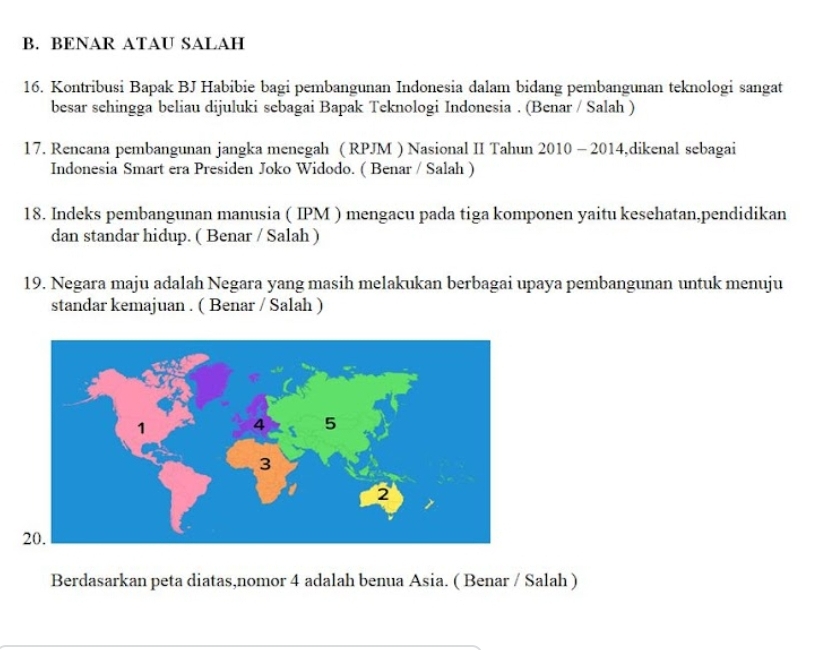 BENAR ATAU SALAH 
16. Kontribusi Bapak BJ Habibie bagi pembangunan Indonesia dalam bidang pembangunan teknologi sangat 
besar sehingga beliau dijuluki sebagai Bapak Teknologi Indonesia . (Benar / Salah ) 
17. Rencana pembangunan jangka menegah ( RPJM ) Nasional II Tahun 2010 - 2014,dikenal sebagai 
Indonesia Smart era Presiden Joko Widodo. ( Benar / Salah ) 
18. Indeks pembangunan manusia ( IPM ) mengacu pada tiga komponen yaitu kesehatan,pendidikan 
dan standar hidup. ( Benar / Salah ) 
19. Negara maju adalah Negara yang masih melakukan berbagai upaya pembangunan untuk menuju 
standar kemajuan . ( Benar / Salah ) 
Berdasarkan peta diatas,nomor 4 adalah benua Asia. ( Benar / Salah )