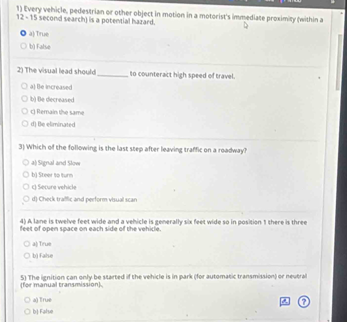 Every vehicle, pedestrian or other object in motion in a motorist's immediate proximity (within a
12 - 15 second search) is a potential hazard.
a a) True
b) False
2) The visual lead should_ to counteract high speed of travel.
a) Be increased
b) Be decreased
c) Remain the same
d) Be eliminated
3) Which of the following is the last step after leaving traffic on a roadway?
a) Signal and Slow
b) Steer to turn
c) Secure vehicle
d) Check traffic and perform visual scan
4) A lane is twelve feet wide and a vehicle is generally six feet wide so in position 1 there is three
feet of open space on each side of the vehicle.
a) True
b) False
5) The ignition can only be started if the vehicle is in park (for automatic transmission) or neutral
(for manual transmission).
a) True
b) False