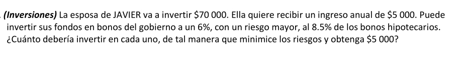 (Inversiones) La esposa de JAVIER va a invertir $70 000. Ella quiere recibir un ingreso anual de $5 000. Puede 
invertir sus fondos en bonos del gobierno a un 6%, con un riesgo mayor, al 8.5% de los bonos hipotecarios. 
¿Cuánto debería invertir en cada uno, de tal manera que minimice los riesgos y obtenga $5 000?