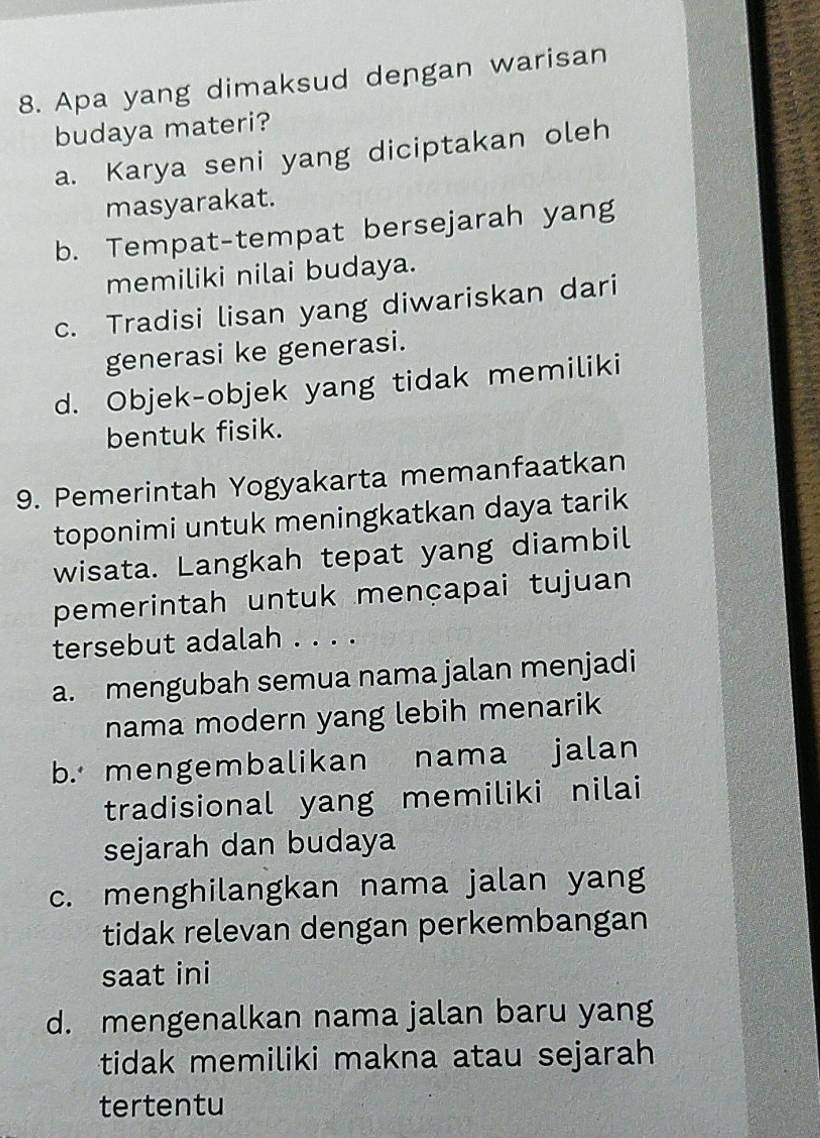 Apa yang dimaksud dengan warisan
budaya materi?
a. Karya seni yang diciptakan oleh
masyarakat.
b. Tempat-tempat bersejarah yang
memiliki nilai budaya.
c. Tradisi lisan yang diwariskan dari
generasi ke generasi.
d. Objek-objek yang tidak memiliki
bentuk fisik.
9. Pemerintah Yogyakarta memanfaatkan
toponimi untuk meningkatkan daya tarik
wisata. Langkah tepat yang diambil
pemerintah untuk mençapai tujuan
tersebut adalah . . . .
a. mengubah semua nama jalan menjadi
nama modern yang lebih menarik
b. mengembalikan nama jalan
tradisional yang memiliki nilai
sejarah dan budaya
c. menghilangkan nama jalan yang
tidak relevan dengan perkembangan
saat ini
d. mengenalkan nama jalan baru yang
tidak memiliki makna atau sejarah 
tertentu