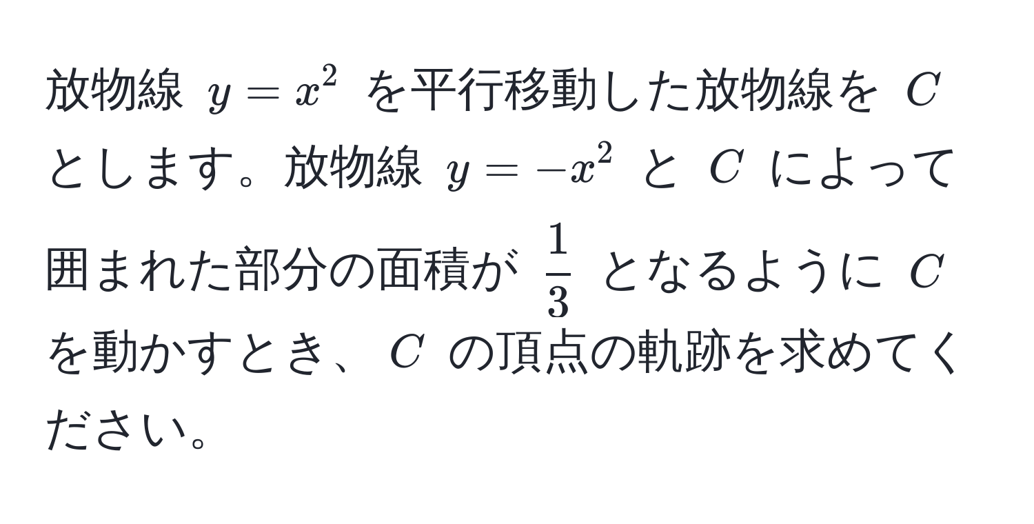 放物線 $y=x^(2$ を平行移動した放物線を $C$ とします。放物線 $y=-x^2$ と $C$ によって囲まれた部分の面積が $frac1)3$ となるように $C$ を動かすとき、$C$ の頂点の軌跡を求めてください。