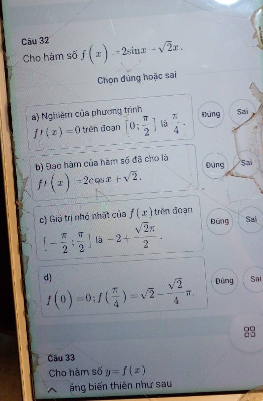 Cho hàm số f(x)=2sin x-sqrt(2)x. 
Chọn đúng hoặc sai 
a) Nghiệm của phương trình
f'(x)=0 trên đoạn [0; π /2 ] là  π /4 . Đúng Sai 
b) Đạo hàm của hàm số đã cho là 
Đúng Sai
f'(x)=2cos x+sqrt(2). 
c) Giá trị nhỏ nhất của f(x) trên đoạn
[- π /2 ; π /2 ]la-2+ sqrt(2)π /2 . 
Đúng Sai 
d) Sai
f(0)=0; f( π /4 )=sqrt(2)- sqrt(2)/4 π. 
Đúng 
8 
Câu 33 
Cho hàm số y=f(x)
áng biến thiên như sau