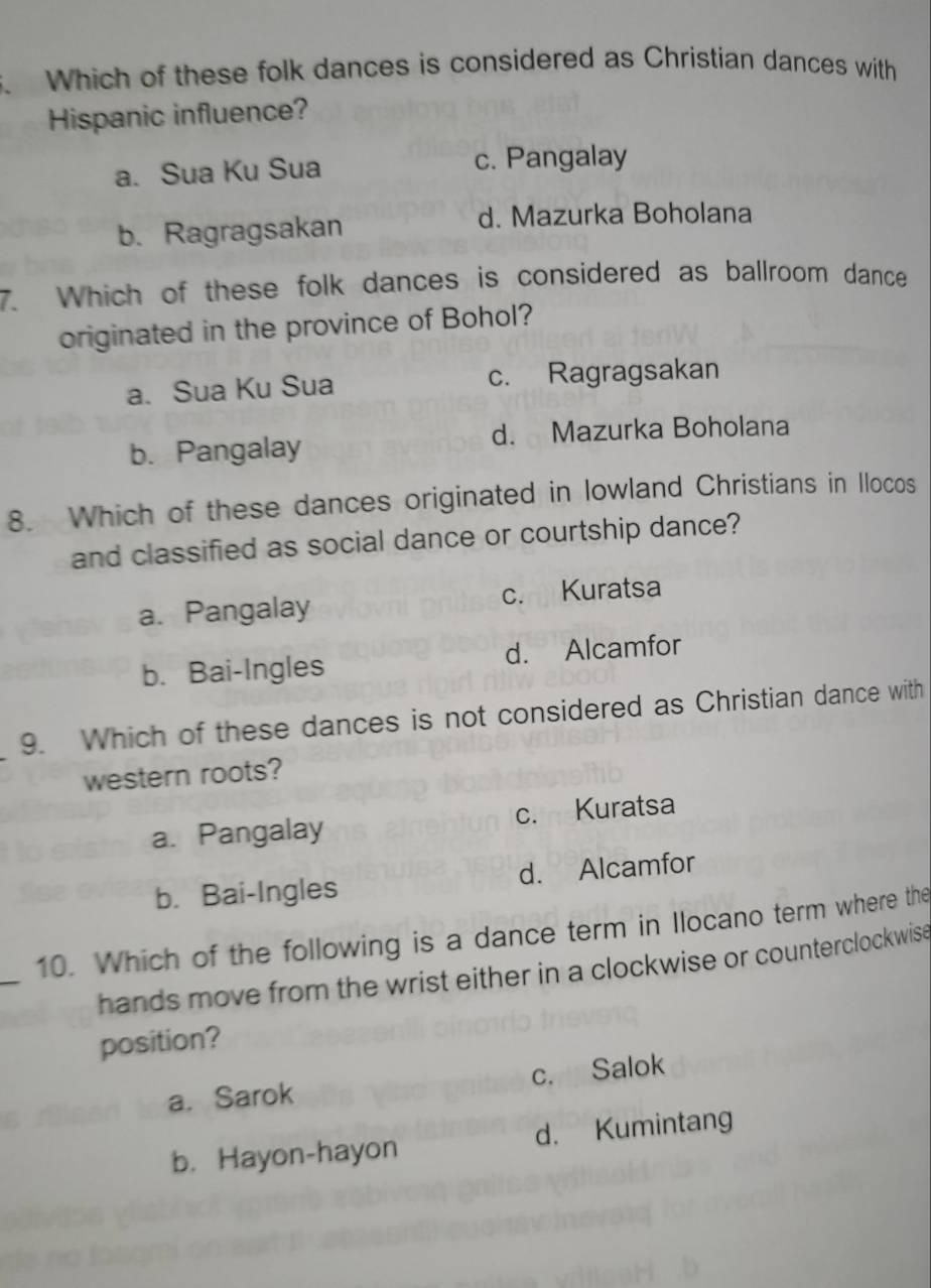 Which of these folk dances is considered as Christian dances with
Hispanic influence?
a. Sua Ku Sua c. Pangalay
b. Ragragsakan
d. Mazurka Boholana
7. Which of these folk dances is considered as ballroom dance
originated in the province of Bohol?
a. Sua Ku Sua c. Ragragsakan
b. Pangalay d. Mazurka Boholana
8. Which of these dances originated in lowland Christians in Ilocos
and classified as social dance or courtship dance?
a. Pangalay c. Kuratsa
b. Bai-Ingles d. Alcamfor
9. Which of these dances is not considered as Christian dance with
western roots?
a. Pangalay c. Kuratsa
b. Bai-Ingles d. Alcamfor
_
10. Which of the following is a dance term in Ilocano term where the
hands move from the wrist either in a clockwise or counterclockwise
position?
a. Sarok c. Salok
b. Hayon-hayon d. Kumintang