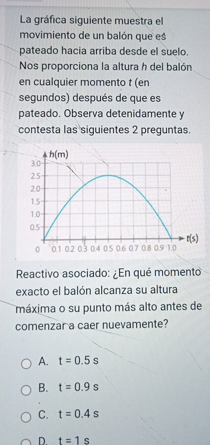 La gráfica siguiente muestra el
movimiento de un balón que es
pateado hacia arriba desde el suelo.
Nos proporciona la altura h del balón
en cualquier momento t (en
segundos) después de que es
pateado. Observa detenidamente y
contesta las siguientes 2 preguntas.
Reactivo asociado: ¿En qué momento
exacto el balón alcanza su altura
máxima o su punto más alto antes de
comenzar a caer nuevamente?
A. t=0.5s
B. t=0.9s
C. t=0.4s
D. t=1s