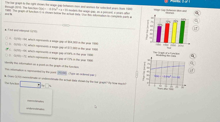 The bar graph to the right shows the wage gap between men and women for selected years from 1980
through 2010. The function G(x)=-0.01x^2+x+55 models the wage gap, as a percent, x years after
1980. The graph of function G is shown below the actual data. Use this information to complete parts a 
and b
a. Find and interpret G(10)
A. G(10)=64 , which represents a wage gap of $64,000 in the year 1990
B. G(10)=72 , which represents a wage gap of $72,000 in the year 1990
C. G(10)=64 , which represents a wage gap of 64% in the year 1990 Modeling the Data Q
The Graph of a Function
D. G(10)=72 , which represents a wage gap of 72% in the year 1990
90
75
Q
ldentify this information as a point on the graph of the function 。 30
60
45
This information is represented by the point (10,64) ) . (Type an ordered pair.) 15 g(x)=-0.01x^2+x+55
:
b. Does G(10) overestimate or underestimate the actual data shown by the bar graph? By how much? 0
The function by □ %
0 5 10 15 20 25 30
Years after 1980
overestimates
underestimates