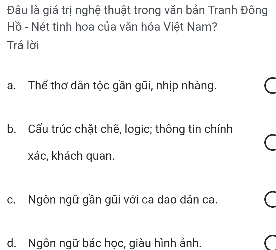 Đâu là giá trị nghệ thuật trong văn bản Tranh Đông
Hồ - Nét tinh hoa của văn hóa Việt Nam?
Trả lời
a. Thể thơ dân tộc gần gũi, nhịp nhàng.
b. Cấu trúc chặt chẽ, logic; thông tin chính
xác, khách quan.
c. Ngôn ngữ gần gũi với ca dao dân ca.
d. Ngôn ngữ bác học, giàu hình ảnh.