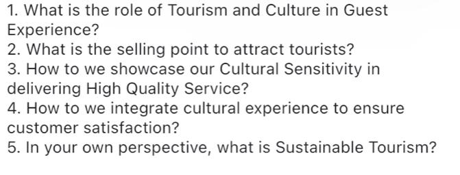 What is the role of Tourism and Culture in Guest 
Experience? 
2. What is the selling point to attract tourists? 
3. How to we showcase our Cultural Sensitivity in 
delivering High Quality Service? 
4. How to we integrate cultural experience to ensure 
customer satisfaction? 
5. In your own perspective, what is Sustainable Tourism?