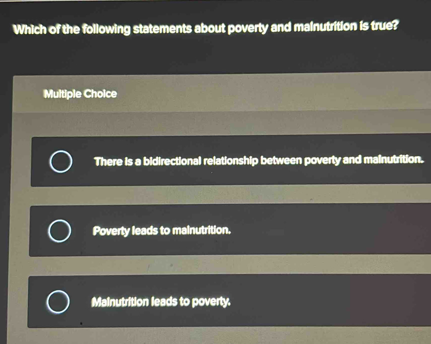 Which of the following statements about poverty and malnutrition is true?
Multiple Choice
There is a bidirectional relationship between poverty and malnutrition.
Poverty leads to malnutrition.
Mainutrition leads to poverty.