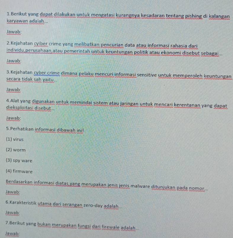 Berikut yang dapat dilakukan untuk mengatasi kurangnya kesadaran tentang pishing di kalangan 
karyawan adalah... 
Jawab: 
2.Kejahatan cyiber crime yang melibatkan pencurian data atau informasi rahasia dari 
individu perusahaan atau pemerintah untuk keuntungan politik atau ekonomi disebut sebagai... 
Jawab: 
3.Kejahatan cyber crime dimana pelaku mencuri informasi sensitive untuk memperoleh keuntungan 
secara tidak sah yaitu. 
Jawab: 
4.Alat yang digunakan untuk memindai sistem atau jaringan untuk mencari kerentanan yang dapat 
dieksploitasi disebut... 
Jawab: 
5.Perhatikan informasi dibawah ini! 
(1) virus 
(2) worm 
(3) spy ware 
(4) firmware 
Berdasarkan informasi diatas yang merupakan jenis jenis malware ditunjukan pada nomor... 
Jawab: 
6.Karakteristik utama dari serangan zero-day adalah... 
Jawab: 
7.Berikut yang bukan merupakan fungsi dari firewale adalah... 
Jawab: