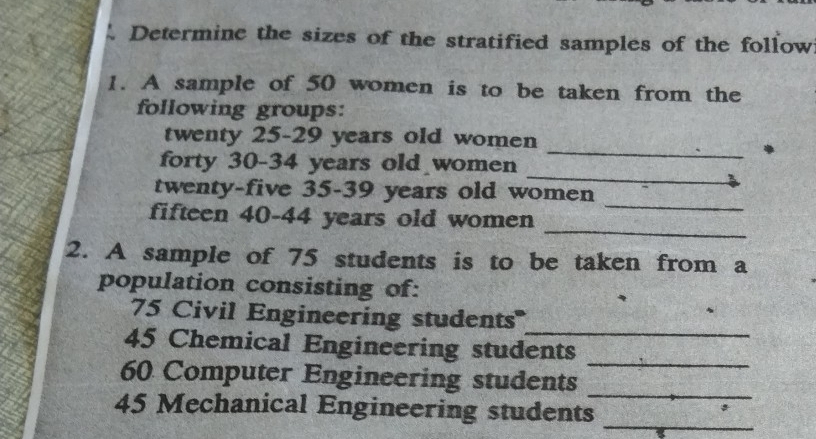 Determine the sizes of the stratified samples of the follow 
1. A sample of 50 women is to be taken from the 
following groups: 
twenty 25 - 29 years old women 
_ 
forty 30 - 34 years old women 
_ 
twenty-five 35 - 39 years old women 
_ 
fifteen 40 - 44 years old women 
_ 
2. A sample of 75 students is to be taken from a 
population consisting of: 
_
75 Civil Engineering students''
45 Chemical Engineering students 
_ 
_
60 Computer Engineering students 
_
45 Mechanical Engineering students