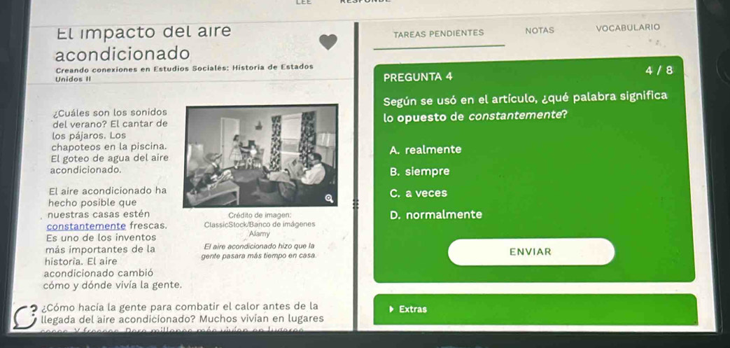 El impacto del aire TAREAS PENDIENTES NOTAS VOCABULARIO
acondicionado
Creando conexiones en Estudios Socialés: Historia de Estados
Unidos II PREGUNTA 4 4 / 8
¿Cuáles son los sonidosSegún se usó en el artículo, ¿qué palabra significa
del verano? El cantar delo opuesto de constantemente?
los pájaros. Los
chapoteos en la piscina.
El goteo de agua del aireA. realmente
acondicionado.B. siempre
El aire acondicionado haC. a veces
hecho posible que
nuestras casas estén Crédito de imagen: D. normalmente
constantemente frescas ClassicStock/Banco de imágenes
Es uno de los inventos Alamy
más importantes de la El aire acondicionado hizo que la
historia. El aire gente pasara más tiempo en casa. ENVIAR
acondicionado cambió
cómo y dónde vivía la gente.
¿Cómo hacía la gente para combatir el calor antes de la Extras
llegada del aire acondicionado? Muchos vivian en lugares