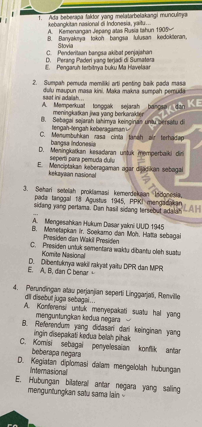 Ada beberapa faktor yang melatarbelakangi munculnya
kebangkitan nasional di Indonesia, yaitu...
A. Kemenangan Jepang atas Rusia tahun 1905
B. Banyaknya tokoh bangsa lulusan kedokteran,
Stovia
C. Penderitaan bangsa akibat penjajahan
D. Perang Paderi yang terjadi di Sumatera
E. Pengaruh terbitnya buku Ma Havelaar
2. Sumpah pemuda memiliki arti penting baik pada masa
dulu maupun masa kini. Maka makna sumpah pemuda
saat ini adalah...
A. Memperkuat tonggak sejarah bangsa dan
meningkatkan jiwa yang berkarakter
B. Sebagai sejarah Iahirnya keinginan untu bersatu di
tengah-tengah keberagaman
C. Menumbuhkan rasa cinta tanah air terhadap
bangsa Indonesia
D. Meningkatkan kesadaran untuk memperbaiki diri
seperti para pemuda dulu
E. Menciptakan keberagaman agar dijadikan sebagai
kekayaan nasional
3. Sehari setelah proklamasi kemerdekaan Indonesia,
pada tanggal 18 Agustus 1945, PPKI mengadakan
sidang yang pertama. Dan hasil sidang tersebut adalah
A. Mengesahkan Hukum Dasar yakni UUD 1945
B. Menetapkan Ir. Soekarno dan Moh. Hatta sebagai
Presiden dan Wakil Presiden
C. Presiden untuk sementara waktu dibantu oleh suatu
Komite Nasional
D. Dibentuknya wakil rakyat yaitu DPR dan MPR
E. A, B, dan C benar
4. Perundingan atau perjanjian seperti Linggarjati, Renville
dll disebut juga sebagai...
A. Konferensi untuk menyepakati suatu hal yang
menguntungkan kedua negara
B. Referendum yang didasari dari keinginan yang
ingin disepakati kedua belah pihak
C. Komisi sebagai penyelesaian konflik antar
beberapa negara
D. Kegiatan diplomasi dalam mengelolah hubungan
Internasional
E. Hubungan bilateral antar negara yang saling
menguntungkan satu sama lain