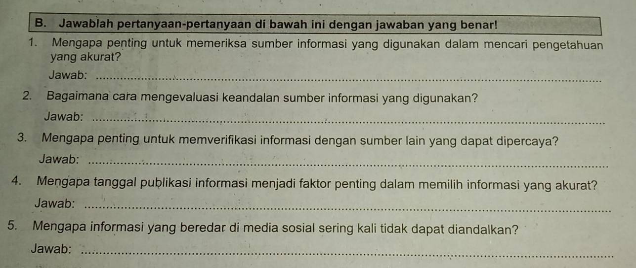 Jawablah pertanyaan-pertanyaan di bawah ini dengan jawaban yang benar! 
1. Mengapa penting untuk memeriksa sumber informasi yang digunakan dalam mencari pengetahuan 
yang akurat? 
Jawab:_ 
2. Bagaimana cara mengevaluasi keandalan sumber informasi yang digunakan? 
Jawab:_ 
3. Mengapa penting untuk memverifikasi informasi dengan sumber lain yang dapat dipercaya? 
Jawab:_ 
4. Mengapa tanggal publikasi informasi menjadi faktor penting dalam memilih informasi yang akurat? 
Jawab:_ 
5. Mengapa informasi yang beredar di media sosial sering kali tidak dapat diandalkan? 
Jawab:_