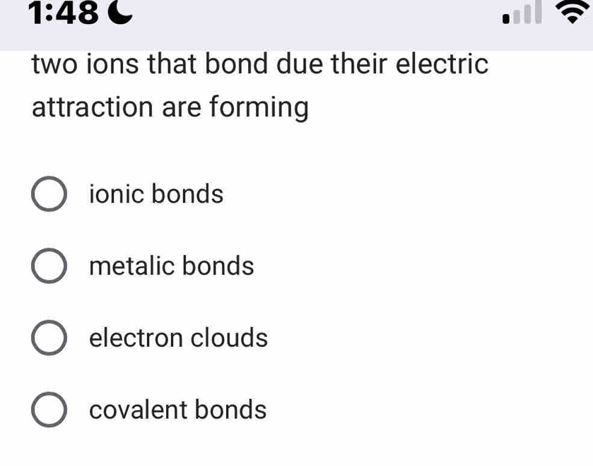 1:48 
two ions that bond due their electric 
attraction are forming
ionic bonds
metalic bonds
electron clouds
covalent bonds