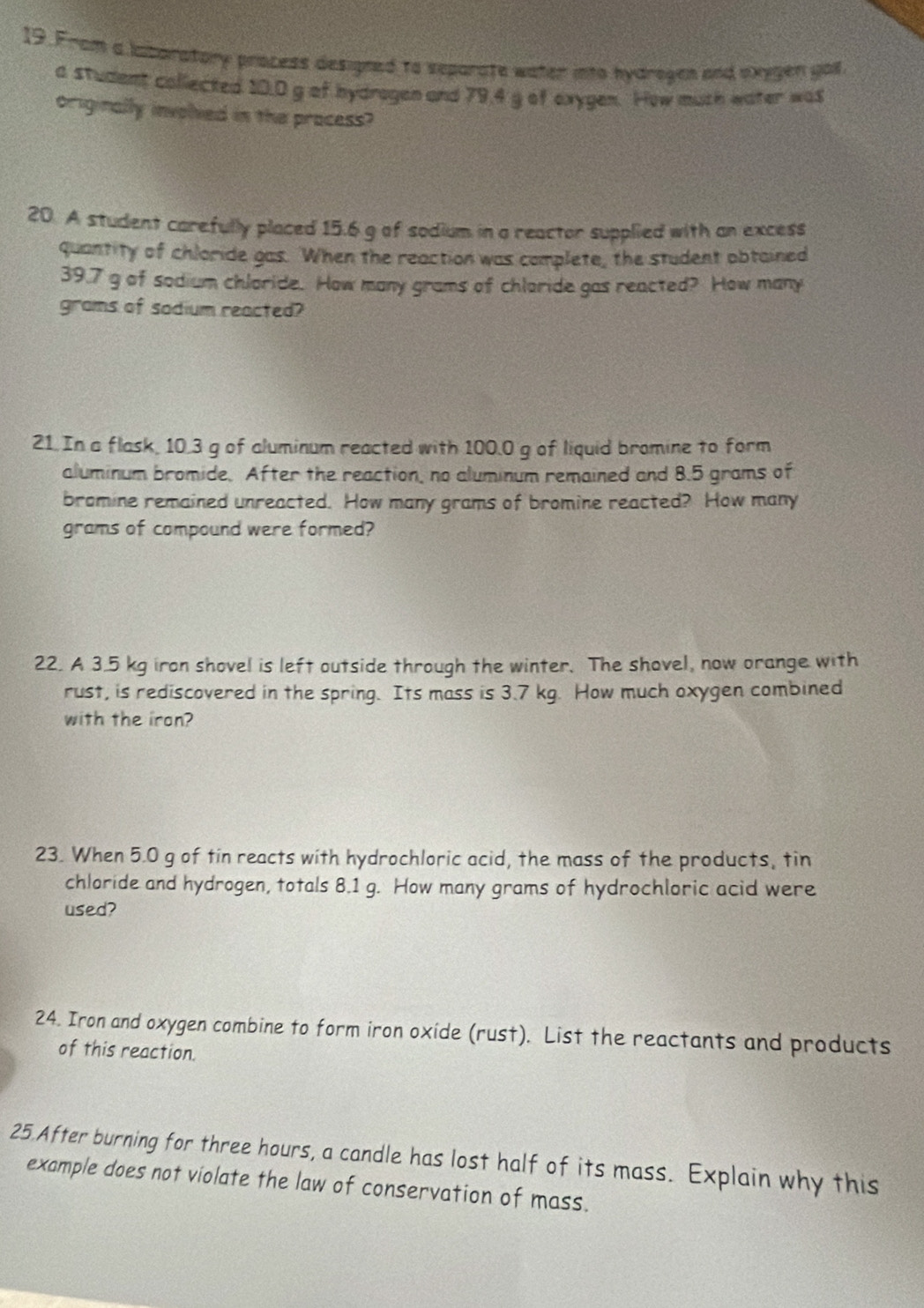 From a laboratory process designed to separate water into hydrogen and oxygen gall. 
a student collected 10.0 g of hydrogen and 79.4 g of exygen. How muth water was 
originally involied in the pracess? 
20. A student carefully placed 15.6 g of sodium in a reactor supplied with an excess 
quantity of chloride gas. When the reaction was complete, the student obtained
39.7 g of sodium chloride. How many grams of chloride gas reacted? How many
grams of sodium reacted? 
21. In a flask, 10.3 g of aluminum reacted with 100.0 g of liquid bromine to form 
aluminum bromide. After the reaction, no aluminum remained and 8.5 grams of 
bromine remained unreacted. How many grams of bromine reacted? How many
grams of compound were formed? 
22. A 3.5 kg iron shovel is left outside through the winter. The shovel, now orange with 
rust, is rediscovered in the spring. Its mass is 3.7 kg. How much oxygen combined 
with the iron? 
23. When 5.0 g of tin reacts with hydrochloric acid, the mass of the products, tin 
chloride and hydrogen, totals 8.1 g. How many grams of hydrochloric acid were 
used? 
24. Iron and oxygen combine to form iron oxide (rust). List the reactants and products 
of this reaction. 
25.After burning for three hours, a candle has lost half of its mass. Explain why this 
example does not violate the law of conservation of mass.