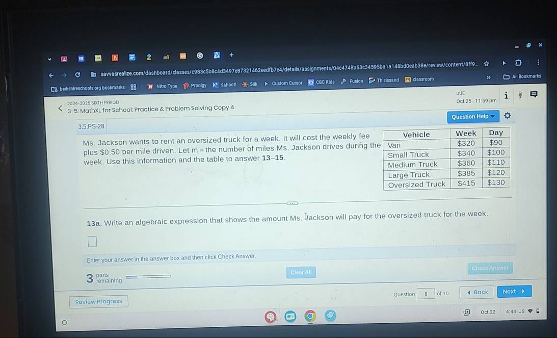 a 
savvasrealize.com/dashboard/classes/c983c5b8c4d3497e87321462eedfb7e4/details/assignments/04c4748b63c34595ba1a148bd0eab38e/review/content/8f9... 
berkshireschools.org bookmarks N Nitro Type Prodigy K! Kahooti a Custom Cursor CBCKlds Fusion Thisissand classroom All Bookmarks 
DUE 
2024-2025 SIXTH PERIOD Oc 25-11 59 pm 
3-5: MathXL for School: Practice & Problem Solving Copy 4 
3.5.PS-28 Question Help 
Ms. Jackson wants to rent an oversized truck for a week. It will cost the weekly fee 
plus $0.50 per mile driven. Let m= the number of miles Ms. Jackson drives during t
week. Use this information and the table to answer 13 -15. 
13a. Write an algebraic expression that shows the amount Ms. Jackson will pay for the oversized truck for the week. 
Enter your answer in the answer box and then click Check Answer. 
parts Clear All Check Answer 
remaining 
Review Progress Question 8 of 10 4 Back Next D 
Oct 22 4:44 US