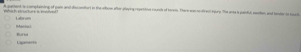 A patient is complaining of pain and discomfort in the elbow after playing repetitive rounds of tennis. There was no direct injury. The area is painful, swollen, and tender to touch.
Which structure is involved?
Labrum
Menisci
Bursa
Ligaments