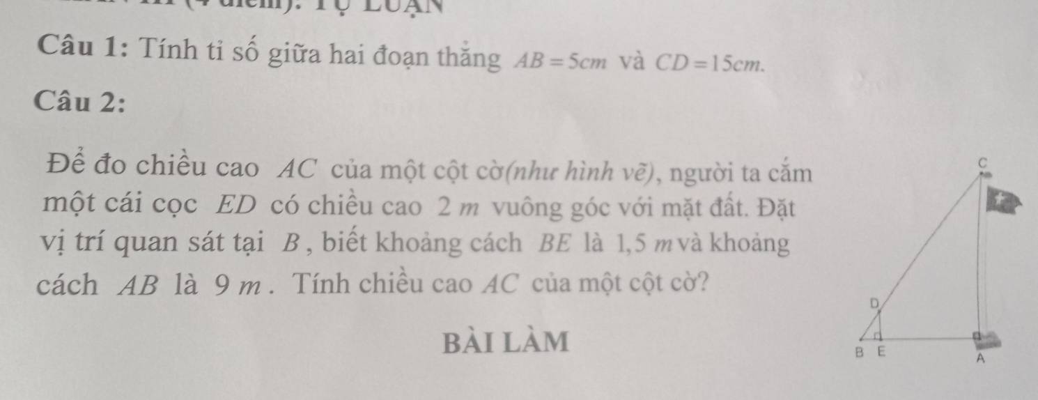 Tộ luạn 
Câu 1: Tính tỉ số giữa hai đoạn thăng AB=5cm và CD=15cm. 
Câu 2: 
Để đo chiều cao AC của một cột cờ(như hình vẽ), người ta cắm 
một cái cọc ED có chiều cao 2 m vuông góc với mặt đất. Đặt 
vị trí quan sát tại B , biết khoảng cách BE là 1,5 m và khoảng 
cách AB là 9 m. Tính chiều cao AC của một cột cờ? 
bài làm