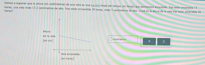 Vamos a suponer que la altura (en centímetros) de una vela es una función lineal del tiempo (en horas) que permanece encendida. Tras estar encendida 13
horas, una vela mide 13.2 centímetros de alto. Tras estar encendida 30 horas, mide 3 centímetros de alto. ¿Cuál es la altura de la vela tras estar encendida 26
horas?
centímetros ×