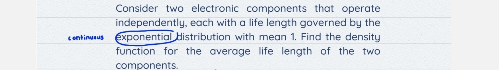 Consider two electronic components that operate 
independently, each with a life length governed by the 
continueus exponential distribution with mean 1. Find the density 
function for the average life length of the two 
components.