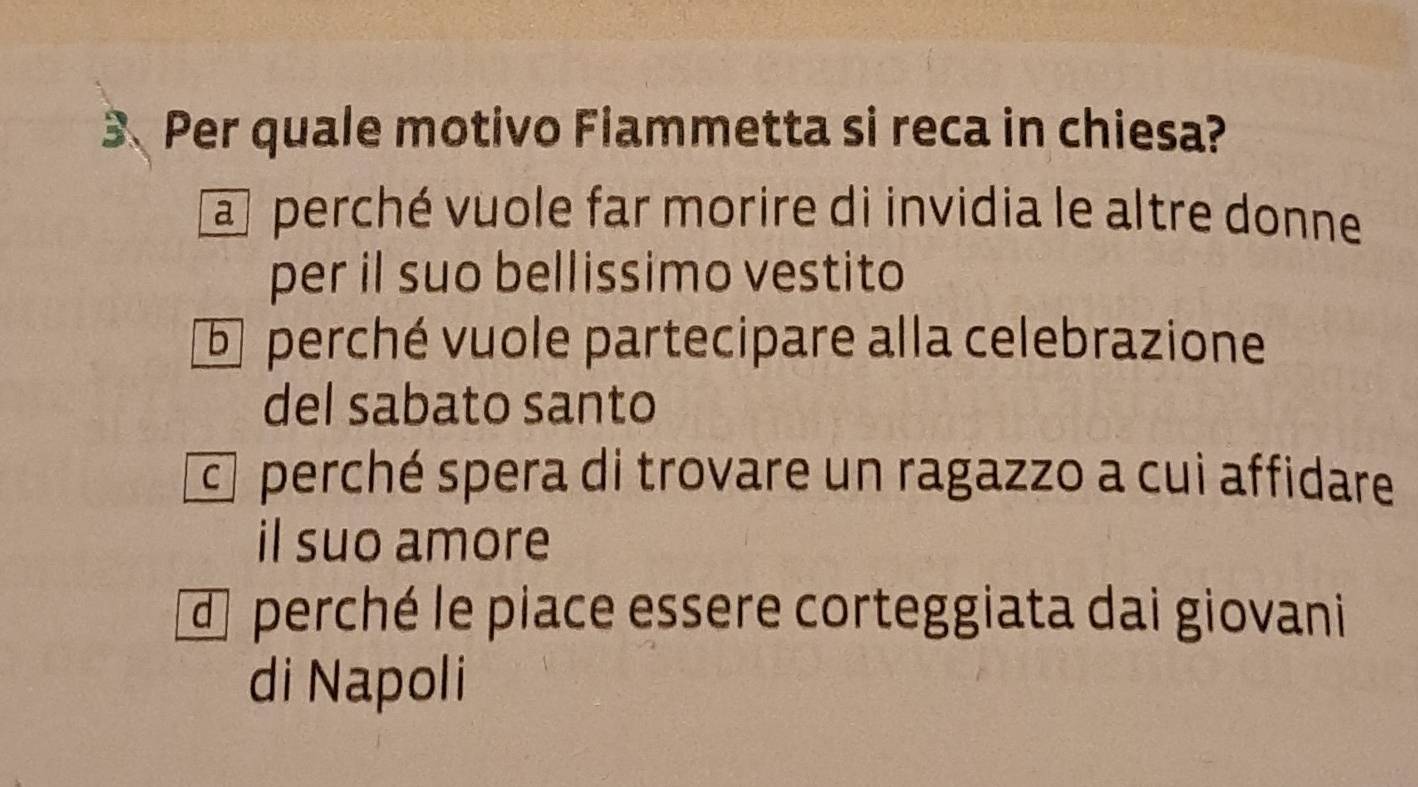 Per quale motivo Fiammetta si reca in chiesa?
a perché vuole far morire di invidia le altre donne
per il suo bellissimo vestito
5 perché vuole partecipare alla celebrazione
del sabato santo
perché spera di trovare un ragazzo a cui affidare
il suo amore
d perché le piace essere corteggiata dai giovani
di Napoli