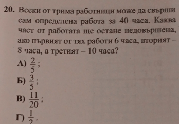 Всеки от трима работници може да свьрши
сам определена работа за 40 часа, Каква
част от работата ше остане недовьршена,
ако пьрвият οт τях рабоτи б часа, вторият -
8 часа, а третият - 10 часа?
A)  2/5  :
6)  3/5 ;
B)  11/20  :
r)  1/2 .