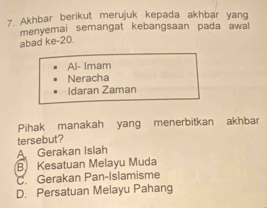 Akhbar berikut merujuk kepada akhbar yang
menyemai semangat kebangsaan pada awal
abad ke- 20.
Al- Imam
Neracha
Idaran Zaman
Pihak manakah yang menerbitkan akhbar
tersebut?
A Gerakan Islah
B. Kesatuan Melayu Muda
C. Gerakan Pan-Islamisme
D. Persatuan Melayu Pahang