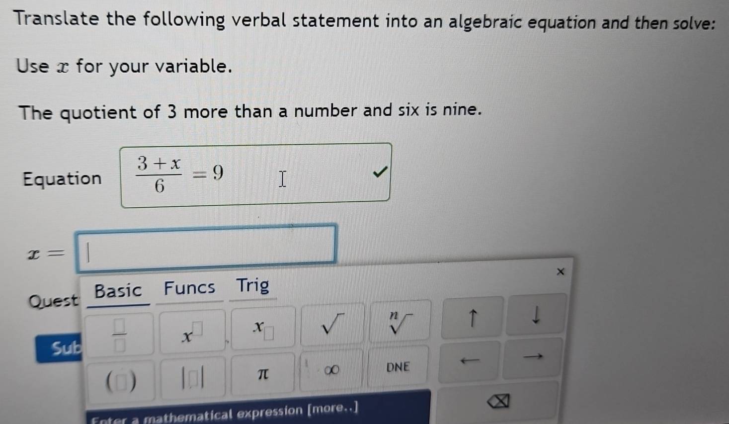 Translate the following verbal statement into an algebraic equation and then solve: 
Use x for your variable. 
The quotient of 3 more than a number and six is nine. 
Equation  (3+x)/6 =9
x=□
× 
Quest Basic Funcs Trig 
x 
sqrt() n2 
↑ 1 
Sub 
 □ /□   x^(□)° ) 
 □) π ∞ DNE ( 
Enter a mathematical expression [more..]