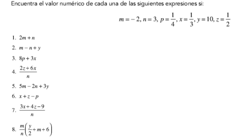 Encuentra el valor numérico de cada una de las siguientes expresiones si:
m=-2, n=3, p= 1/4 , x= 1/3 , y=10, z= 1/2 
1. 2m+n
2. m-n+y
3. 8p+3x
4.  (2z+6x)/n 
5. 5m-2n+3y
6. x+z-p
7.  (3x+4z-9)/n 
8.  m/n ( y/2 +m+6)