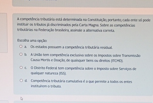 A competência tributária está determinada na Constituição, portanto, cada ente só pode
instituir os tributos já discriminados pela Carta Magna. Sobre as competências
tributárias na Federação brasileira, assinale a alternativa correta.
Escolha uma opção:
a. Os estados possuem a competência tributária residual.
b. A União tem competência exclusiva sobre os Impostos sobre Transmissão
Causa Mortis e Doação, de quaisquer bens ou direitos (ITCMD).
c. O Distrito Federal tem competência sobre o Imposto sobre Serviços de
qualquer natureza (ISS).
d. Competência tributária cumulativa é a que permite a todos os entes
instituírem o tributo.