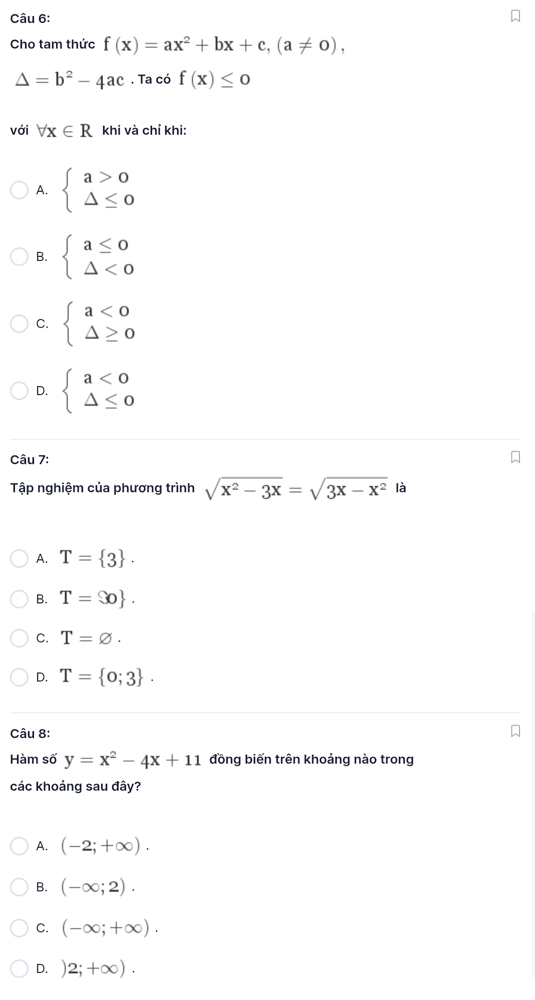 Cho tam thức f(x)=ax^2+bx+c, (a!= 0),
△ =b^2-4ac. Ta có f(x)≤ 0
với forall x∈ R khi và chỉ khi:
A. beginarrayl a>0 △ ≤ 0endarray.
B. beginarrayl a≤ 0 △ <0endarray.
C. beginarrayl a<0 △ ≥ 0endarray.
D. beginarrayl a<0 △ ≤ 0endarray.
Câu 7:
Tập nghiệm của phương trình sqrt(x^2-3x)=sqrt(3x-x^2) là
A. T= 3.
B. T= o.
C. T=varnothing.
D. T= 0;3. 
Câu 8:
Hàm số y=x^2-4x+11 đồng biến trên khoảng nào trong
các khoảng sau đây?
A. (-2;+∈fty ).
B. (-∈fty ;2).
C. (-∈fty ;+∈fty ).
D. 2;+∈fty ).