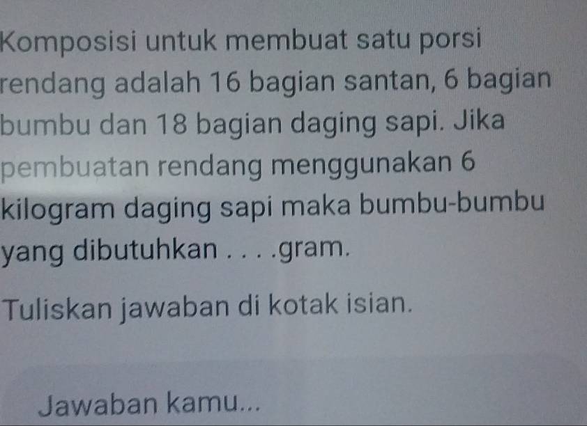 Komposisi untuk membuat satu porsi 
rendang adalah 16 bagian santan, 6 bagian 
bumbu dan 18 bagian daging sapi. Jika 
pembuatan rendang menggunakan 6
kilogram daging sapi maka bumbu-bumbu 
yang dibutuhkan . . . .gram. 
Tuliskan jawaban di kotak isian. 
Jawaban kamu...